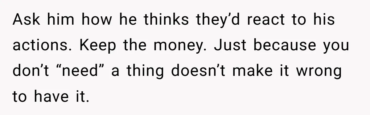 Ask him how he thinks they’d react to his actions. Keep the money. Just because you don’t “need” a thing doesn’t make it wrong to have it.