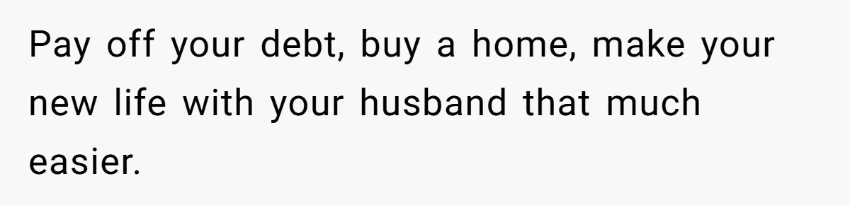 Pay off your debt, buy a home, make your new life with your husband that much easier.