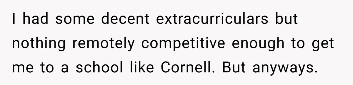 I had some decent extracurriculars but nothing remotely competitive enough to get me to a school like Cornell. But anyways.