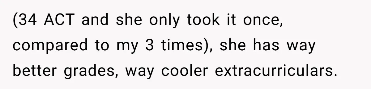 (34 ACT and she only took it once, compared to my 3 times), she has way better grades, way cooler extracurriculars.