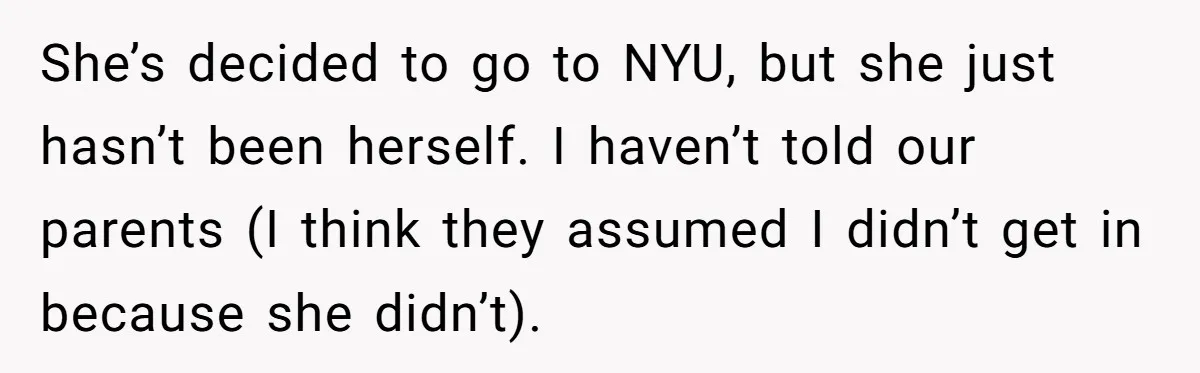 She’s decided to go to NYU, but she just hasn’t been herself. I haven’t told our parents (I think they assumed I didn’t get in because she didn’t).