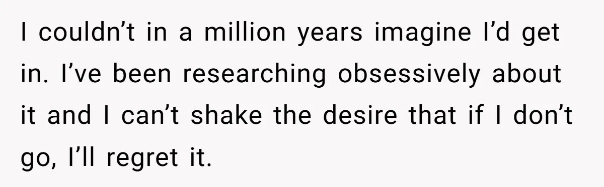 I couldn’t in a million years imagine I’d get in. I’ve been researching obsessively about it and I can’t shake the desire that if I don’t go, I’ll regret it.