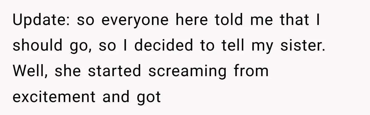 Update: so everyone here told me that I should go, so I decided to tell my sister. Well, she started screaming from excitement and got
