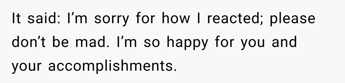 It said: I’m sorry for how I reacted; please don’t be mad. I’m so happy for you and your accomplishments.