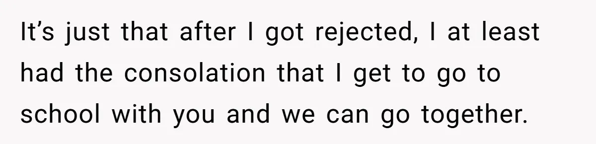It’s just that after I got rejected, I at least had the consolation that I get to go to school with you and we can go together.