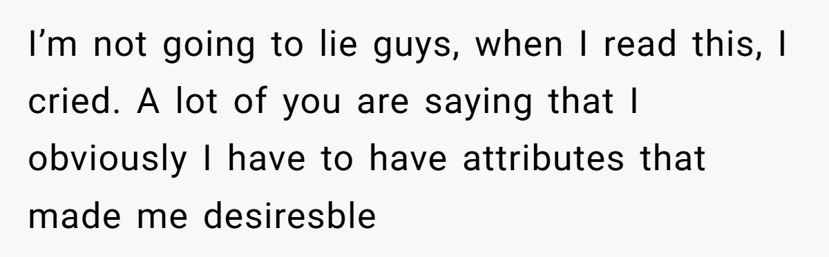 I’m not going to lie guys, when I read this, I cried. A lot of you are saying that I obviously I have to have attributes that made me desiresble