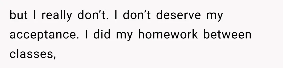 but I really don’t. I don’t deserve my acceptance. I did my homework between classes,