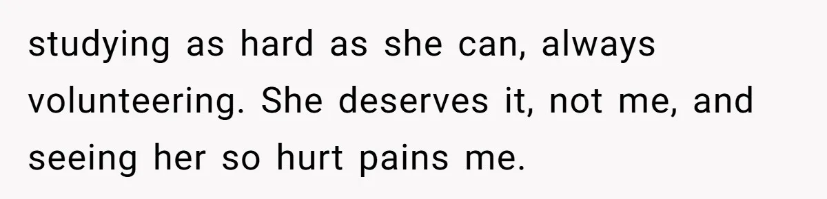 studying as hard as she can, always volunteering. She deserves it, not me, and seeing her so hurt pains me.