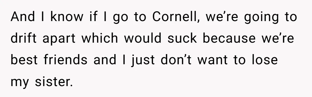 And I know if I go to Cornell, we’re going to drift apart which would suck because we’re best friends and I just don’t want to lose my sister.