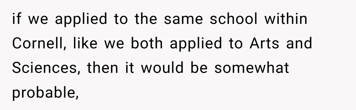 if we applied to the same school within Cornell, like we both applied to Arts and Sciences, then it would be somewhat probable,