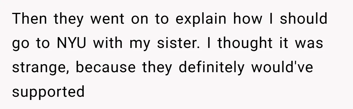 Then they went on to explain how I should go to NYU with my sister. I thought it was strange, because they definitely would've supported