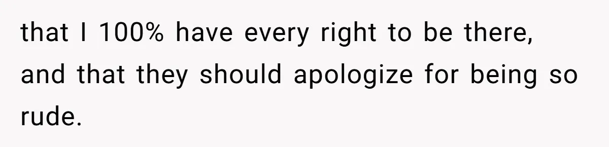 that I 100% have every right to be there, and that they should apologize for being so rude.