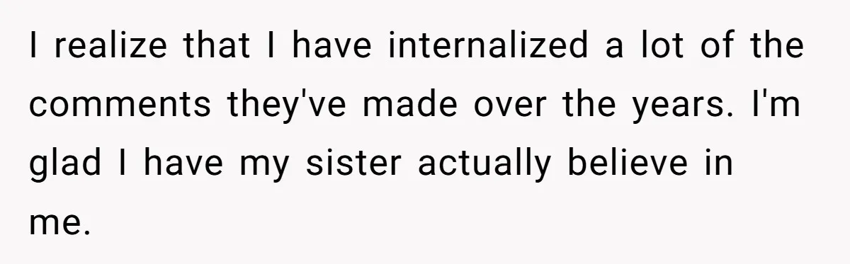 I realize that I have internalized a lot of the comments they've made over the years. I'm glad I have my sister actually believe in me.