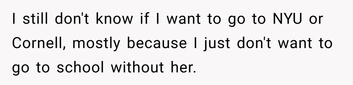 I still don't know if I want to go to NYU or Cornell, mostly because I just don't want to go to school without her.