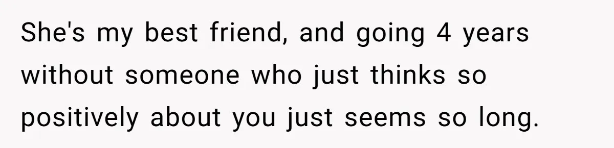 She's my best friend, and going 4 years without someone who just thinks so positively about you just seems so long.