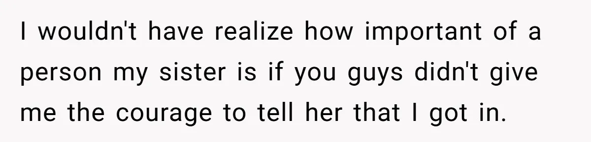 I wouldn't have realize how important of a person my sister is if you guys didn't give me the courage to tell her that I got in.