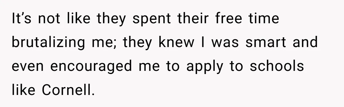 It’s not like they spent their free time brutalizing me; they knew I was smart and even encouraged me to apply to schools like Cornell.