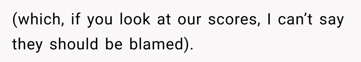(which, if you look at our scores, I can’t say they should be blamed).