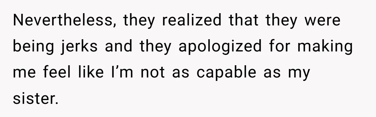 Nevertheless, they realized that they were being jerks and they apologized for making me feel like I’m not as capable as my sister.