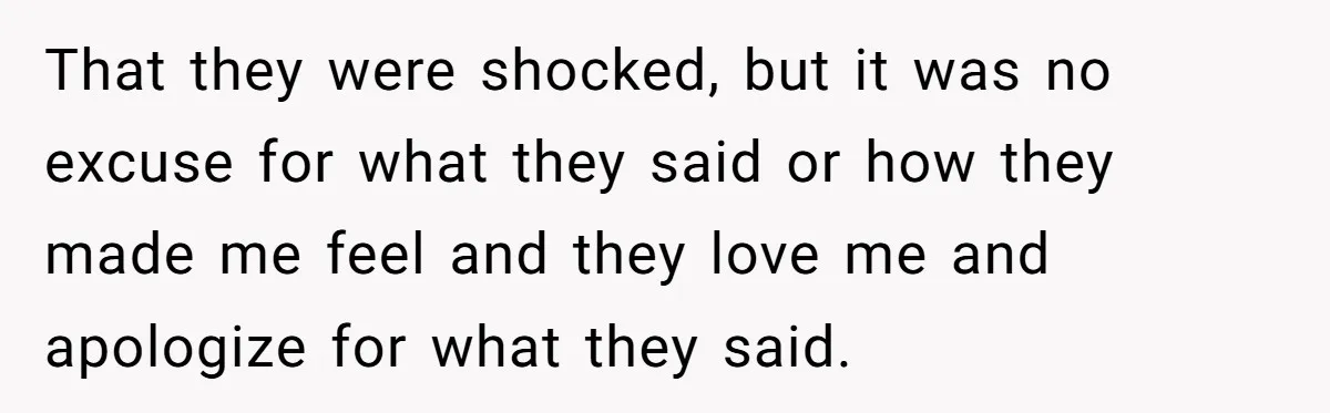 That they were shocked, but it was no excuse for what they said or how they made me feel and they love me and apologize for what they said.