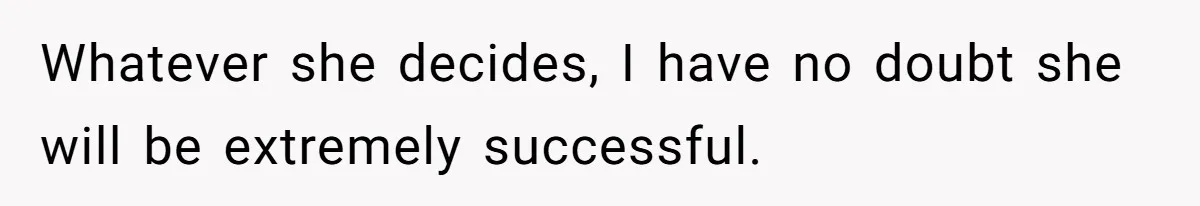 Whatever she decides, I have no doubt she will be extremely successful.
