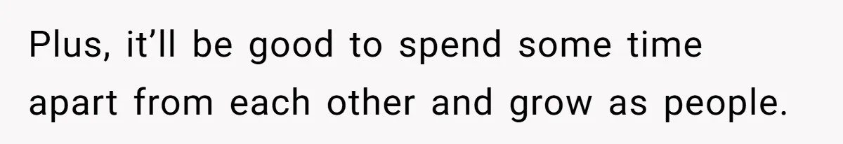 Plus, it’ll be good to spend some time apart from each other and grow as people.