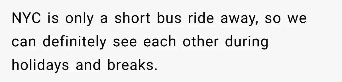 NYC is only a short bus ride away, so we can definitely see each other during holidays and breaks.