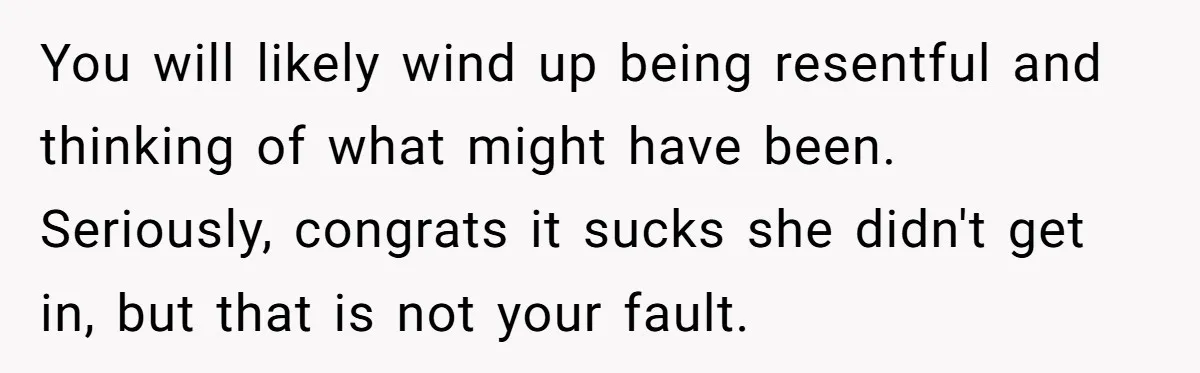 You will likely wind up being resentful and thinking of what might have been. Seriously, congrats it sucks she didn't get in, but that is not your fault.