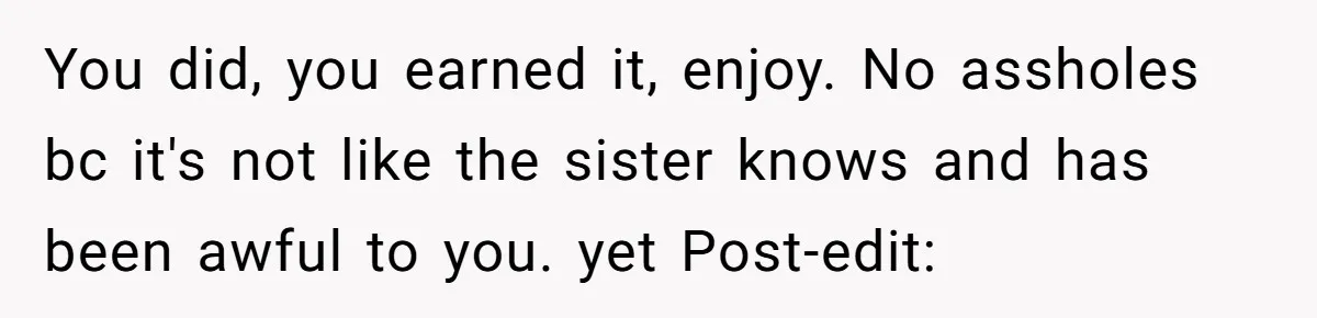 You did, you earned it, enjoy. No assholes bc it's not like the sister knows and has been awful to you. yet Post-edit: