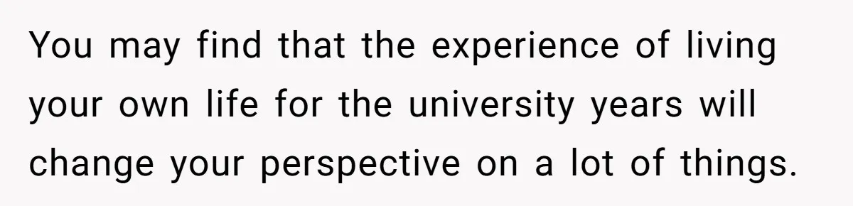 You may find that the experience of living your own life for the university years will change your perspective on a lot of things.