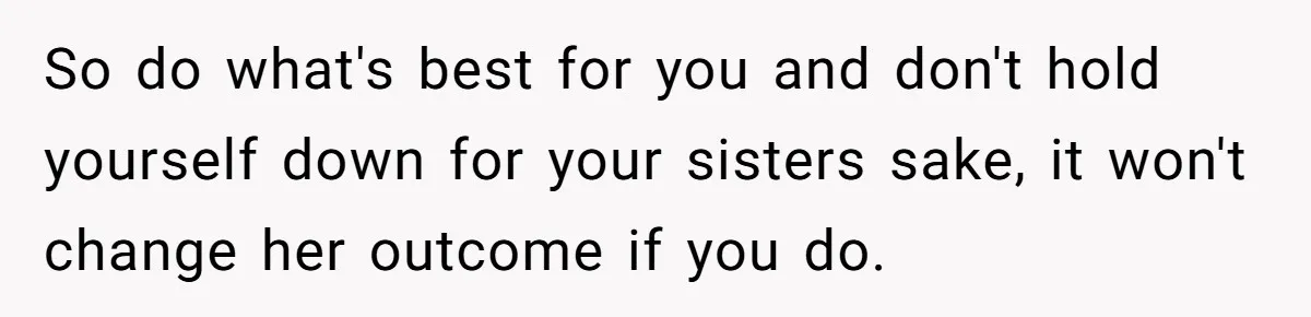So do what's best for you and don't hold yourself down for your sisters sake, it won't change her outcome if you do.