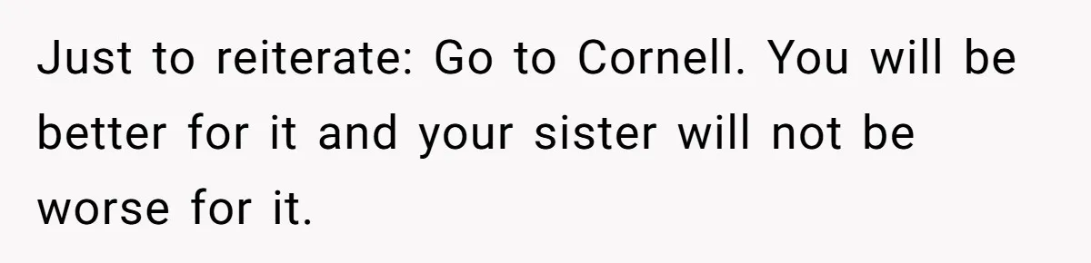 Just to reiterate: Go to Cornell. You will be better for it and your sister will not be worse for it.