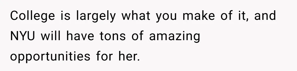 College is largely what you make of it, and NYU will have tons of amazing opportunities for her.