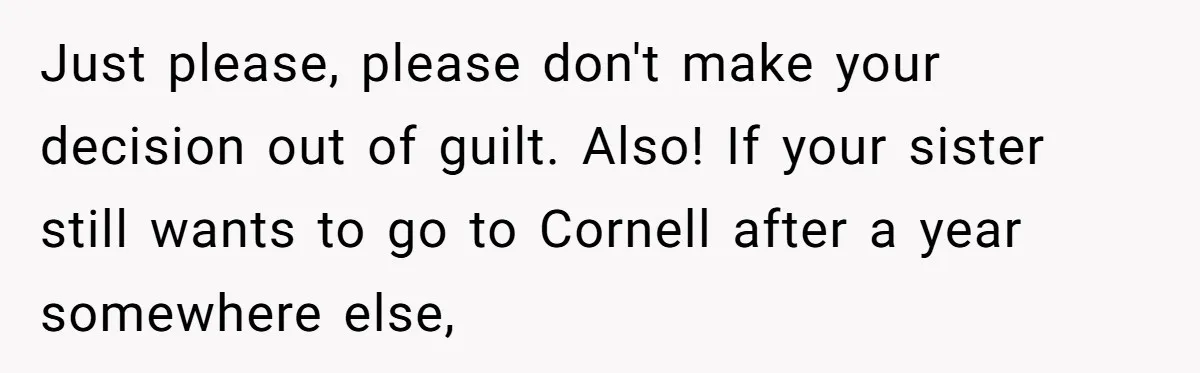 Just please, please don't make your decision out of guilt. Also! If your sister still wants to go to Cornell after a year somewhere else,