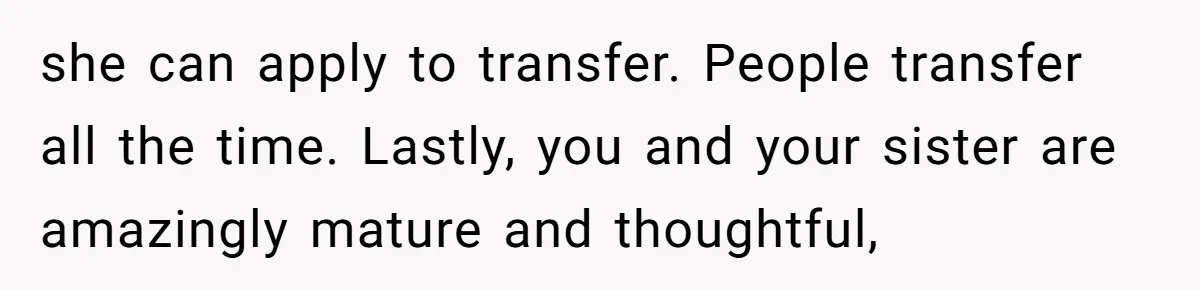 she can apply to transfer. People transfer all the time. Lastly, you and your sister are amazingly mature and thoughtful,