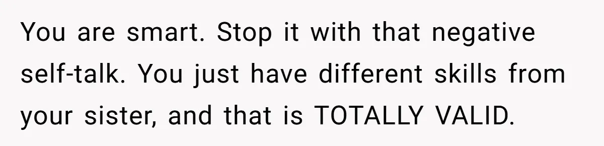 You are smart. Stop it with that negative self-talk. You just have different skills from your sister, and that is TOTALLY VALID.