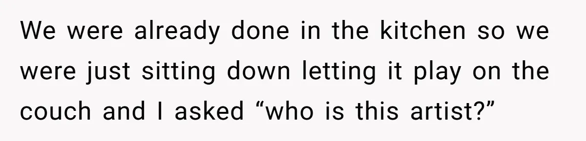 We were already done in the kitchen so we were just sitting down letting it play on the couch and I asked “who is this artist?”
