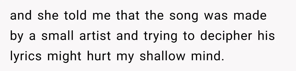 and she told me that the song was made by a small artist and trying to decipher his lyrics might hurt my shallow mind.