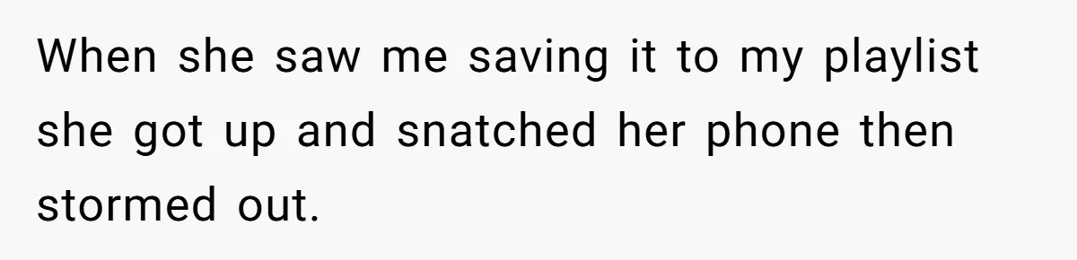 When she saw me saving it to my playlist she got up and snatched her phone then stormed out.