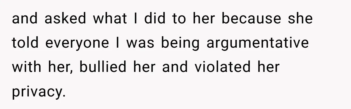 and asked what I did to her because she told everyone I was being argumentative with her, bullied her and violated her privacy.