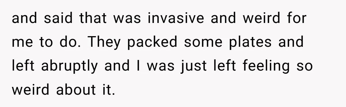 and said that was invasive and weird for me to do. They packed some plates and left abruptly and I was just left feeling so weird about it.