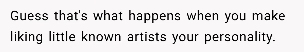 Guess that's what happens when you make liking little known artists your personality.