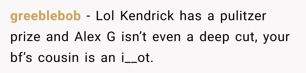 greeblebob − Lol Kendrick has a pulitzer prize and Alex G isn’t even a deep cut, your bf’s cousin is an i__ot.