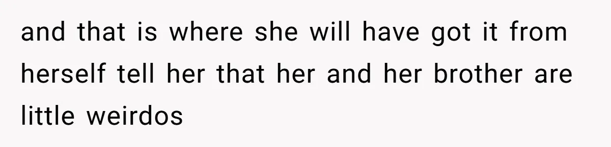 and that is where she will have got it from herself tell her that her and her brother are little weirdos