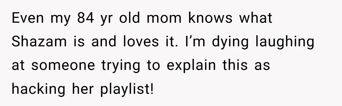 Even my 84 yr old mom knows what Shazam is and loves it. I’m dying laughing at someone trying to explain this as hacking her playlist!