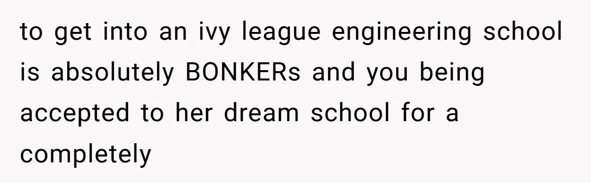 to get into an ivy league engineering school is absolutely BONKERs and you being accepted to her dream school for a completely