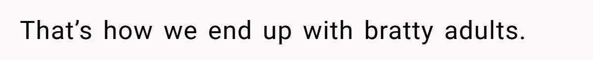 That’s how we end up with bratty adults.