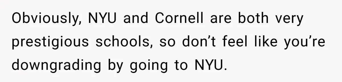 Obviously, NYU and Cornell are both very prestigious schools, so don’t feel like you’re downgrading by going to NYU.