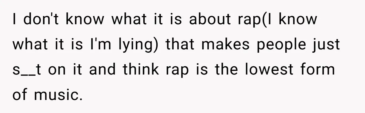 I don't know what it is about rap(I know what it is I'm lying) that makes people just s__t on it and think rap is the lowest form of music.