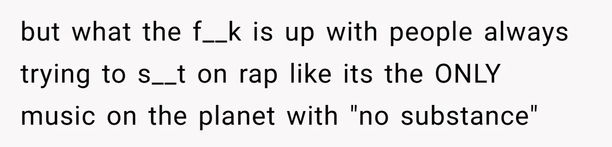 but what the f__k is up with people always trying to s__t on rap like its the ONLY music on the planet with "no substance"